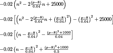 -0.02\left ( n^2-2\frac{(p-8)}{0.04}n+25000 \right )\\\\ -0.02\left [\left (n^2-2\frac{(p-8)}{0.04}n+\left ( \frac{p-8}{0.04} \right )^2 \right )-\left ( \frac{p-8}{0.04} \right )^2+25000 \right ]\\\\ -0.02\left [ \left ( n-\frac{p-8}{0.04} \right )^2-\frac{(p-8)^2+1000}{0.04}\right ]\\\\ -0.02\left ( n-\frac{p-8}{0.04} \right )^2+\frac{(p-8)^2+1000}{0.5}